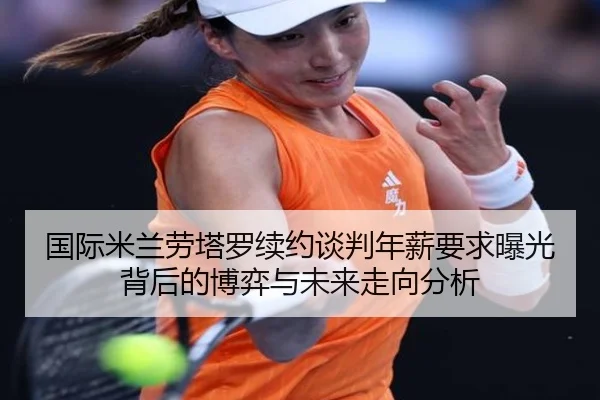 国际米兰劳塔罗续约谈判年薪要求曝光背后的博弈与未来走向分析