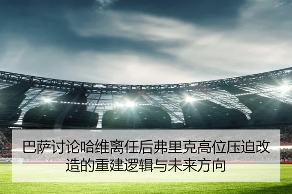 巴萨讨论哈维离任后弗里克高位压迫改造的重建逻辑与未来方向