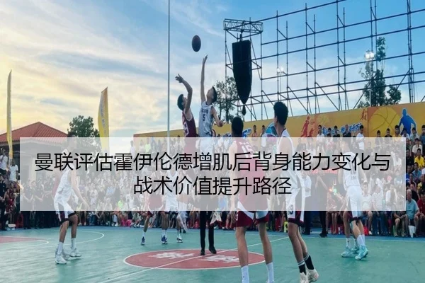 曼联评估霍伊伦德增肌后背身能力变化与战术价值提升路径