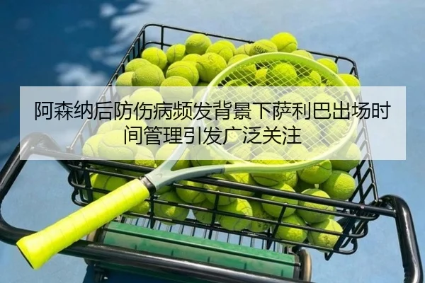 阿森纳后防伤病频发背景下萨利巴出场时间管理引发广泛关注