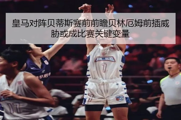 皇马对阵贝蒂斯赛前前瞻贝林厄姆前插威胁或成比赛关键变量