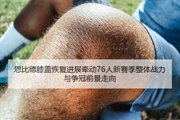 恩比德膝盖恢复进展牵动76人新赛季整体战力与争冠前景走向
